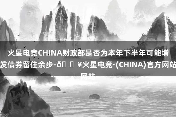 火星电竞CHINA财政部是否为本年下半年可能增发债券留住余步-🔥火星电竞·(CHINA)官方网站