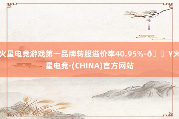 火星电竞游戏第一品牌转股溢价率40.95%-🔥火星电竞·(CHINA)官方网站