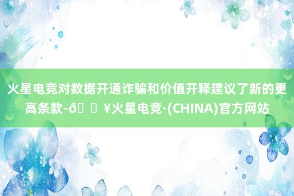 火星电竞对数据开通诈骗和价值开释建议了新的更高条款-🔥火星电竞·(CHINA)官方网站