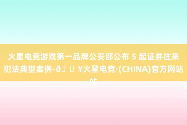 火星电竞游戏第一品牌公安部公布 5 起证券往来犯法典型案例-🔥火星电竞·(CHINA)官方网站