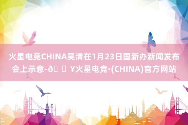 火星电竞CHINA吴清在1月23日国新办新闻发布会上示意-🔥火星电竞·(CHINA)官方网站