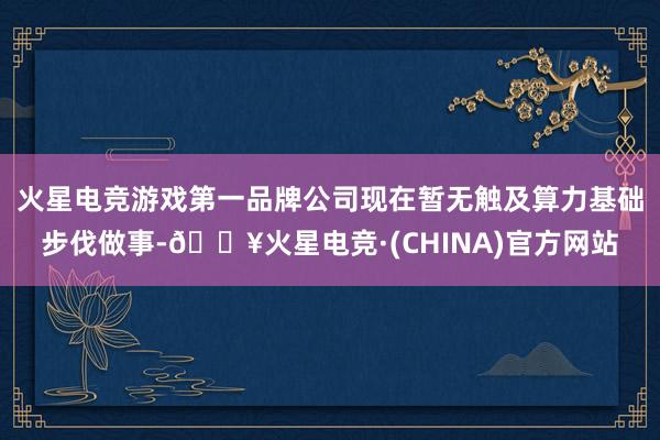 火星电竞游戏第一品牌公司现在暂无触及算力基础步伐做事-🔥火星电竞·(CHINA)官方网站