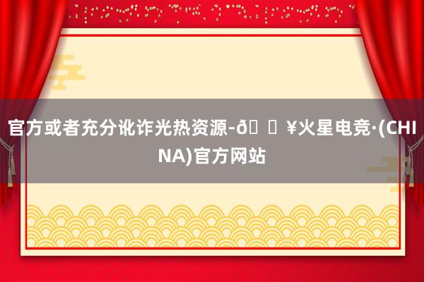 官方或者充分讹诈光热资源-🔥火星电竞·(CHINA)官方网站